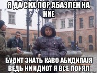 Я да сих пор абазлен на ние Будит знать каво абидила)я ведь ни идиот я все понял