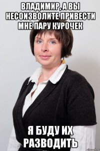 владимир, а вы несоизволите привести мне пару курочек я буду их разводить