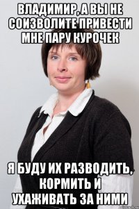 владимир, а вы не соизволите привести мне пару курочек я буду их разводить, кормить и ухаживать за ними