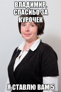 владимир, спасибо за курочек я ставлю вам 5