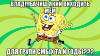 Влад!!!Бачиш який виходить мем для групи Смых та й годы???