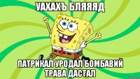 уахахъ бляяяд патрикал уродал бомбавий трава дастал