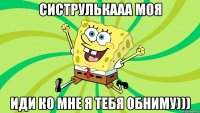 СИСТРУЛЬКААА МОЯ ИДИ КО МНЕ Я ТЕБЯ ОБНИМУ)))