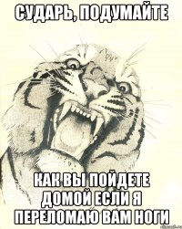 сударь, подумайте как вы пойдете домой если я переломаю вам ноги