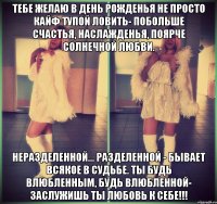 Тебе желаю в день рожденья Не просто кайф тупой ловить- Побольше счастья, наслажденья, Поярче солнечной любви. Неразделенной... Разделенной - Бывает всякое в судьбе. Ты будь влюбленным, Будь влюбленной- Заслужишь ты любовь к себе!!!