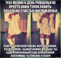 Тебе желаю в день рожденья Не просто кайф тупой ловить- Побольше счастья, наслажденья, Поярче солнечной любви. Неразделенной... Разделенной - Бывает всякое в судьбе. Ты будь влюбленным, Будь влюбленной- Заслужишь ты любовь к себе!!!