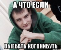 А что если выебать когонибуть