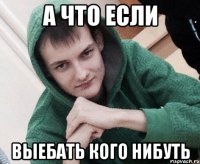 А что если выебать кого нибуть