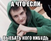 А что если выебать кого нибудь