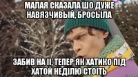 малая сказала шо дуже навязчивый, бросыла забив на іі, тепер як хатико під хатой неділю стоіть