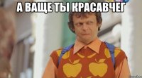 А ваще ты красавчег 