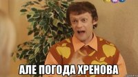 але погода хренова