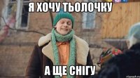 я хочу тьолочку а ще снігу