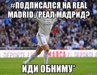 #Подписался на Real madrid./Реал Мадрид? Иди обниму*