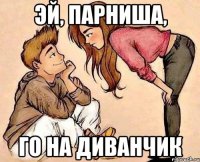 ЭЙ, ПАРНИША, ГО НА ДИВАНЧИК