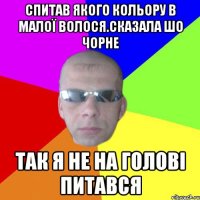 Спитав якого кольору в малої волося.Сказала шо чорне Так я не на голові питався