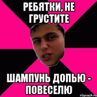 ребятки, не грустите шампунь допью - повеселю