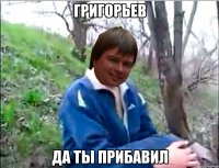 ГРИГОРЬЕВ ДА ТЫ ПРИБАВИЛ