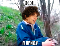 ксюш я приду