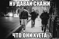 НУ ДАВАЙ СКАЖИ ЧТО ОНИ ХУЕТА