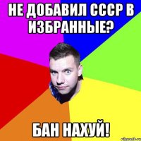 НЕ ДОБАВИЛ СССР В ИЗБРАННЫЕ? БАН НАХУЙ!