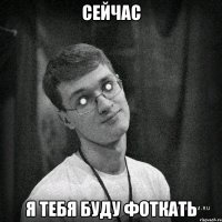 сейчас я тебя буду фоткать