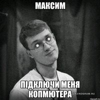 Максим підключи меня копмютера