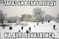 Зараз би в таку погоду На дупі покататись