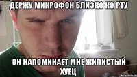 держу микрофон близко ко рту он напоминает мне жилистый хуец