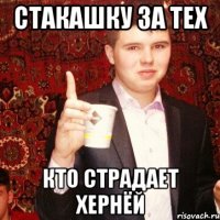 Стакашку за тех Кто страдает хернёй