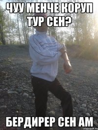 чуу менче коруп тур сен? бердирер сен ам