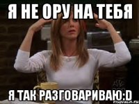 Я не ору на тебя Я так разговариваю:D