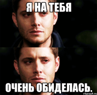 Я на тебя очень обиделась.