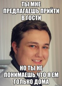ты мне предлагаешь прийти в гости но ты не понимаешь,что я ем только дома