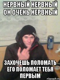 нервный нервный он очень нервный захочешь поломать его поломает тебя первым