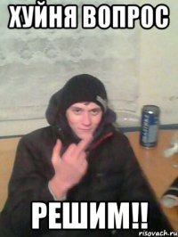 хуйня вопрос решим!!