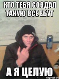 кто тебя создал такую все ебут а я целую