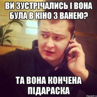 Ви зустрічались і вона була в кіно з ванею? Та вона кончена підараска