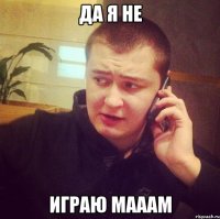 ДА Я НЕ ИГРАЮ мАААМ