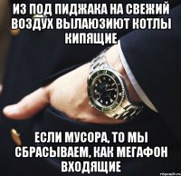 Из под пиджака на свежий воздух вылаюзиют котлы кипящие если мусора, то мы сбрасываем, как мегафон входящие
