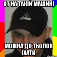 от на такій машині можна до тьолок їхати