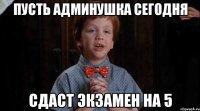 пусть админушка сегодня сдаст экзамен на 5
