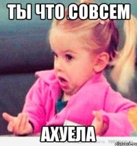 ты что совсем ахуела