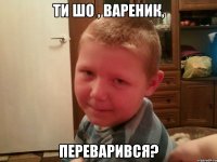 ти шо , вареник, переварився?