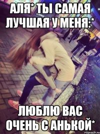Аля* Ты самая лучшая у меня:* Люблю вас очень с Анькой*