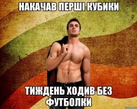 накачав перші кубики тиждень ходив без футболки