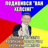 Подивився "Ван Хелсінг" Тепер хожу по селу з рогаткою і говорю шо я охотнік на вампіров