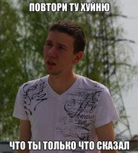 Повтори ту хуйню что ты только что сказал