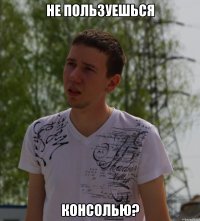 не пользуешься консолью?