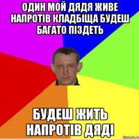 один мой дядя живе напротів кладбіща будеш багато піздеть будеш жить напротів дяді